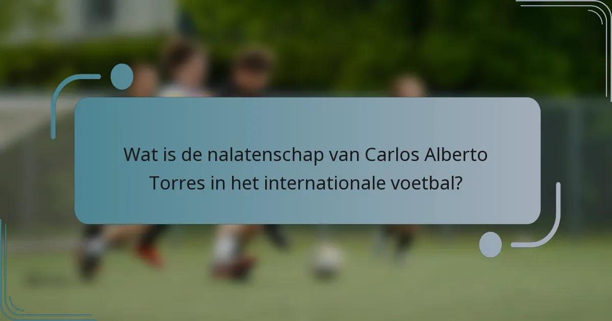 Wat is de nalatenschap van Carlos Alberto Torres in het internationale voetbal?